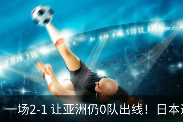 一场2-1 让亚洲仍0队出线！日本进退两难：放水不遇巴西 也要碰法国