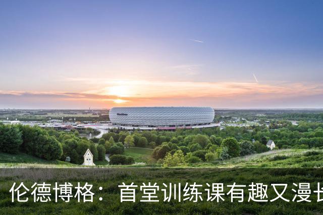 伦德博格：首堂训练课有趣又漫长 在夏联会努力成为领袖但不越界